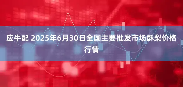 应牛配 2025年6月30日全国主要批发市场酥梨价格行情