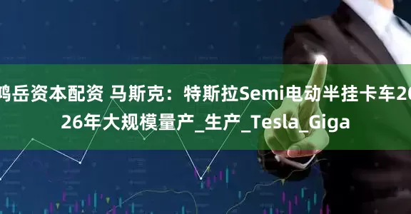 鸿岳资本配资 马斯克：特斯拉Semi电动半挂卡车2026年大规模量产_生产_Tesla_Giga