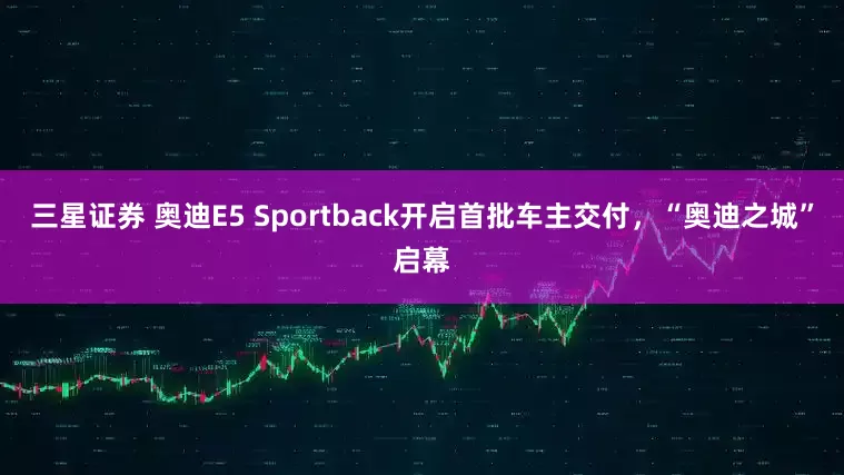 三星证券 奥迪E5 Sportback开启首批车主交付，“奥迪之城”启幕