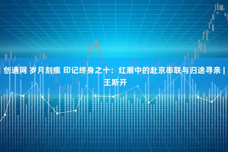 创通网 岁月刻痕 印记终身之十：红潮中的赴京串联与归途寻亲 | 王斯开