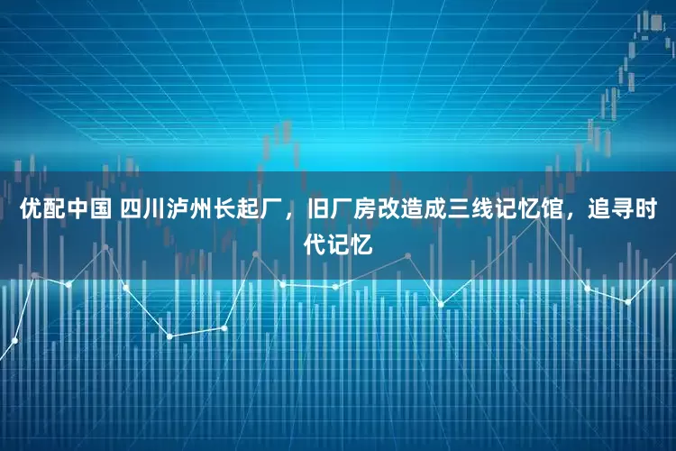 优配中国 四川泸州长起厂，旧厂房改造成三线记忆馆，追寻时代记忆