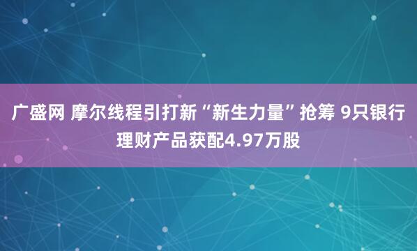 广盛网 摩尔线程引打新“新生力量”抢筹 9只银行理财产品获配4.97万股