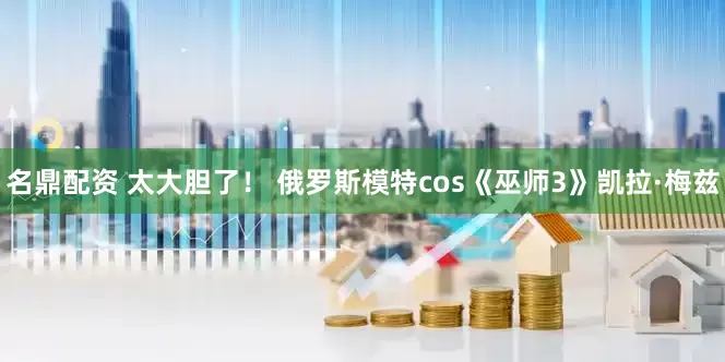 名鼎配资 太大胆了！ 俄罗斯模特cos《巫师3》凯拉·梅兹