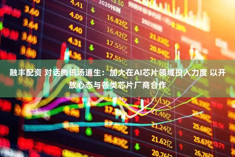 融丰配资 对话腾讯汤道生：加大在AI芯片领域投入力度 以开放心态与各类芯片厂商合作