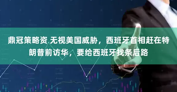 鼎冠策略资 无视美国威胁，西班牙首相赶在特朗普前访华，要给西班牙找条后路