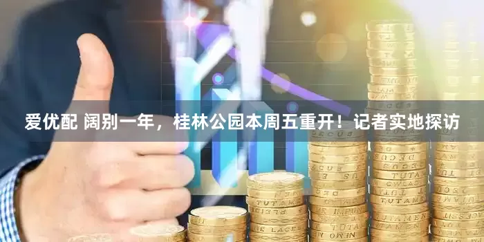 爱优配 阔别一年，桂林公园本周五重开！记者实地探访