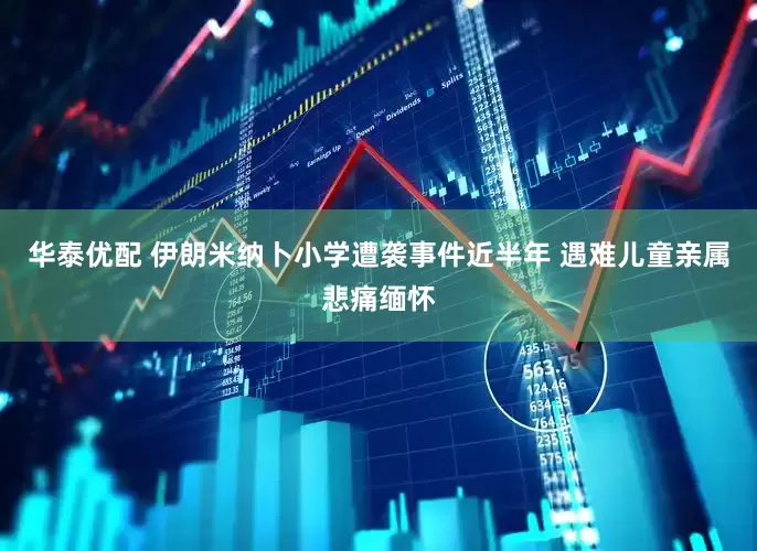 华泰优配 伊朗米纳卜小学遭袭事件近半年 遇难儿童亲属悲痛缅怀