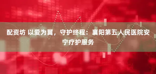 配资坊 以爱为翼，守护终程：襄阳第五人民医院安宁疗护服务